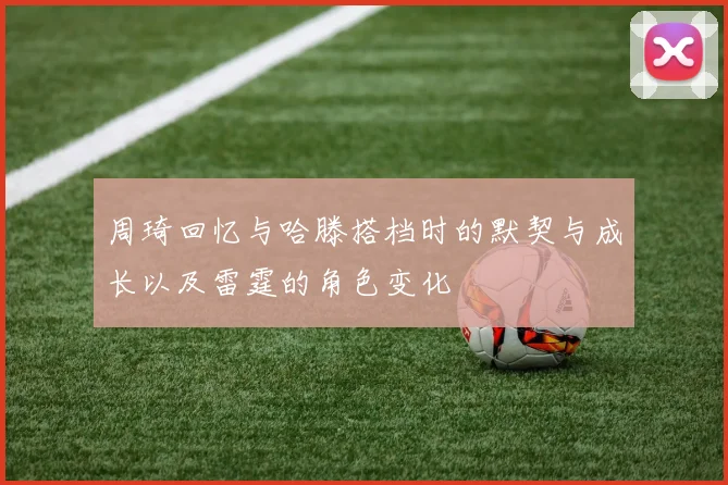 周琦回忆与哈滕搭档时的默契与成长以及雷霆的角色变化