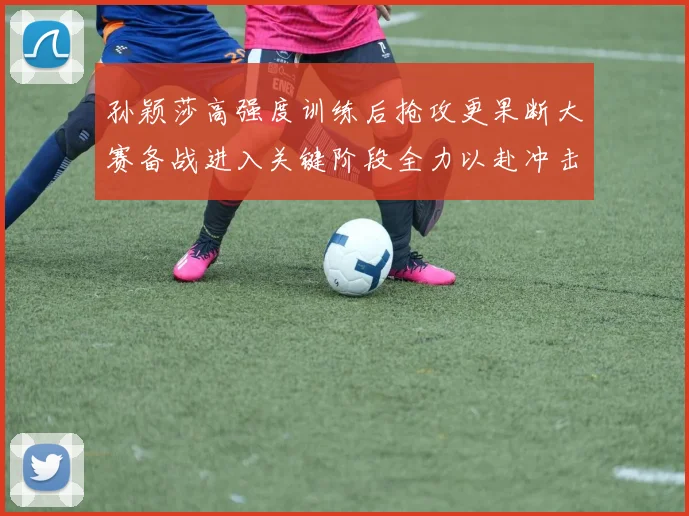 孙颖莎高强度训练后抢攻更果断大赛备战进入关键阶段全力以赴冲击佳绩