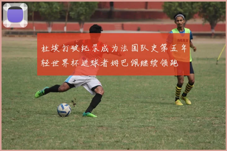 杜埃打破纪录成为法国队史第五年轻世界杯进球者姆巴佩继续领跑