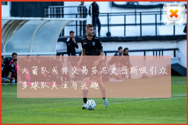 火箭队或将交易芬尼史密斯吸引众多球队关注与兴趣