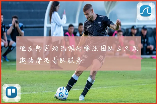 理发师因姆巴佩结缘法国队后又获邀为摩洛哥队服务