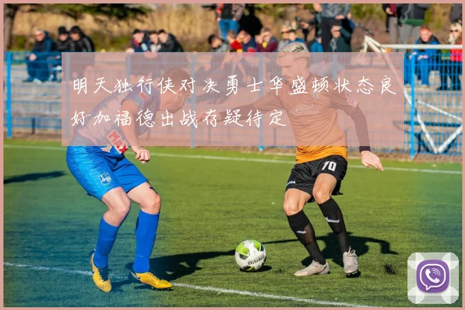 明天独行侠对决勇士华盛顿状态良好加福德出战存疑待定