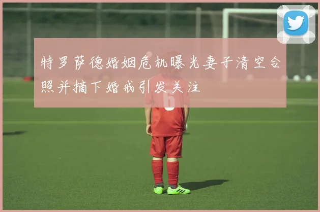 特罗萨德婚姻危机曝光妻子清空合照并摘下婚戒引发关注