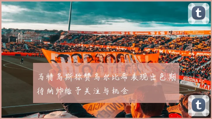 马特乌斯称赞乌尔比希表现出色期待纳帅给予关注与机会