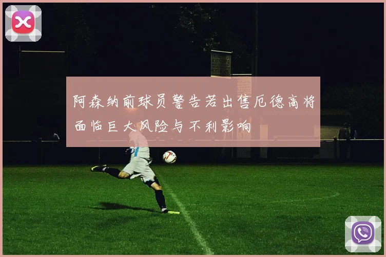阿森纳前球员警告若出售厄德高将面临巨大风险与不利影响