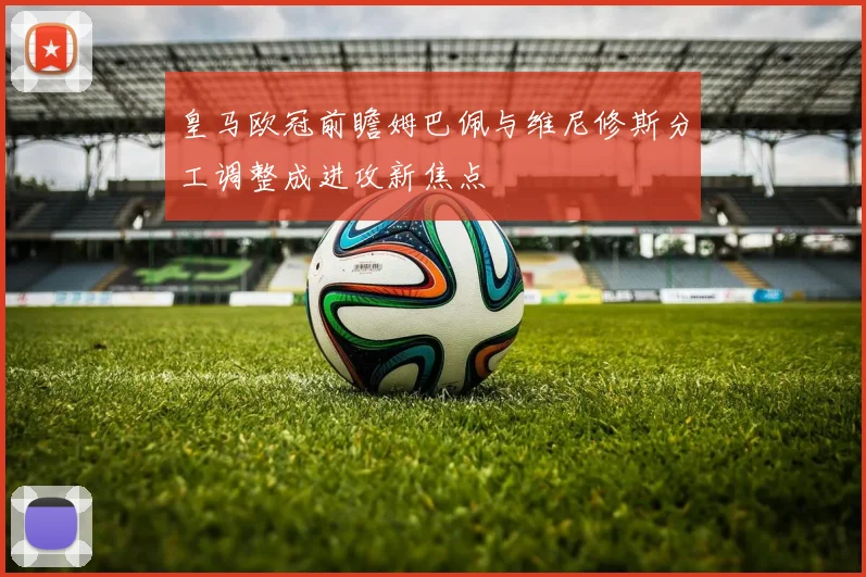 皇马欧冠前瞻姆巴佩与维尼修斯分工调整成进攻新焦点