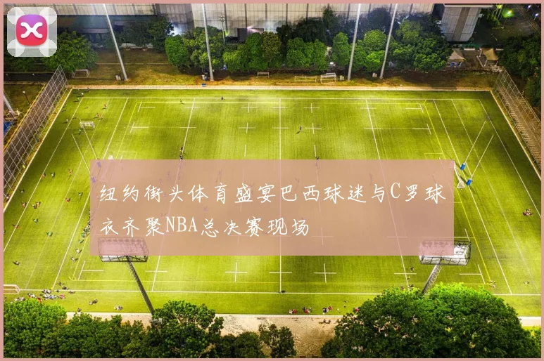 纽约街头体育盛宴巴西球迷与C罗球衣齐聚NBA总决赛现场