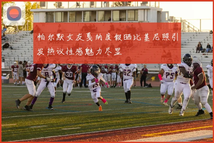 帕尔默女友戛纳度假晒比基尼照引发热议性感魅力尽显