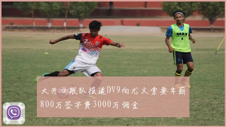 大开口跟队报道DV9向尤文索要年薪800万签字费3000万佣金