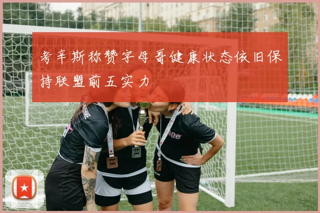 考辛斯称赞字母哥健康状态依旧保持联盟前五实力