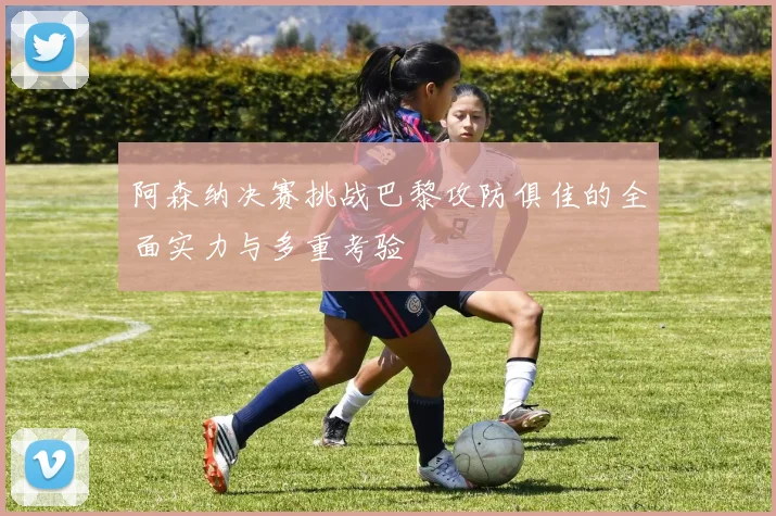 阿森纳决赛挑战巴黎攻防俱佳的全面实力与多重考验
