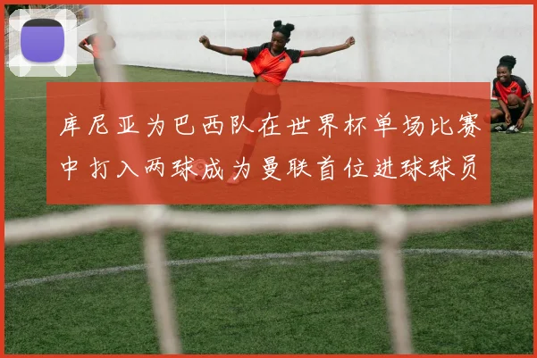 库尼亚为巴西队在世界杯单场比赛中打入两球成为曼联首位进球球员