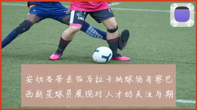 安切洛蒂亲临马拉卡纳球场考察巴西新星球员展现对人才的关注与期待