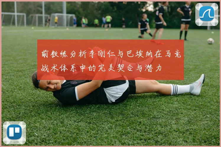 前教练分析李刚仁与巴埃纳在马竞战术体系中的完美契合与潜力
