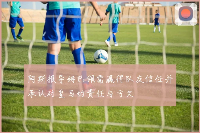 阿斯报导姆巴佩需赢得队友信任并承认对皇马的责任与亏欠