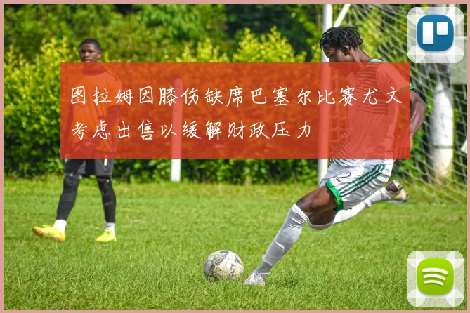 图拉姆因膝伤缺席巴塞尔比赛尤文考虑出售以缓解财政压力