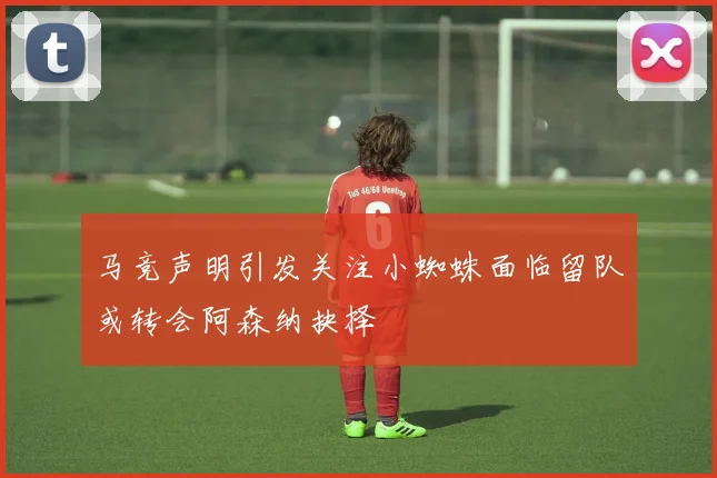 马竞声明引发关注小蜘蛛面临留队或转会阿森纳抉择