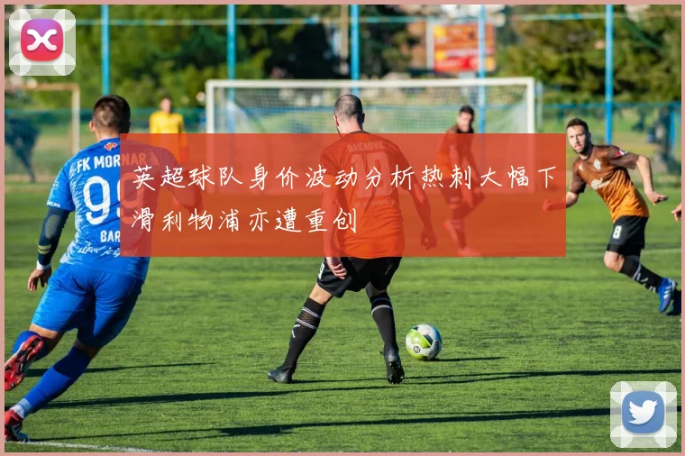 英超球队身价波动分析热刺大幅下滑利物浦亦遭重创