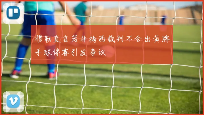 穆勒直言若非梅西裁判不会出黄牌手球停赛引发争议