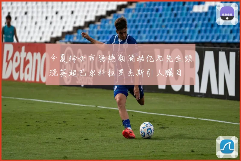 今夏转会市场热潮涌动亿元先生频现英超巴尔科拉罗杰斯引人瞩目