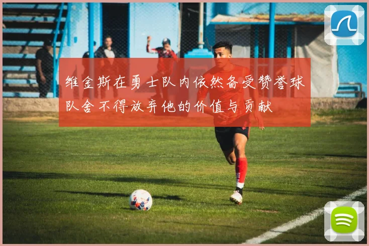 维金斯在勇士队内依然备受赞誉球队舍不得放弃他的价值与贡献