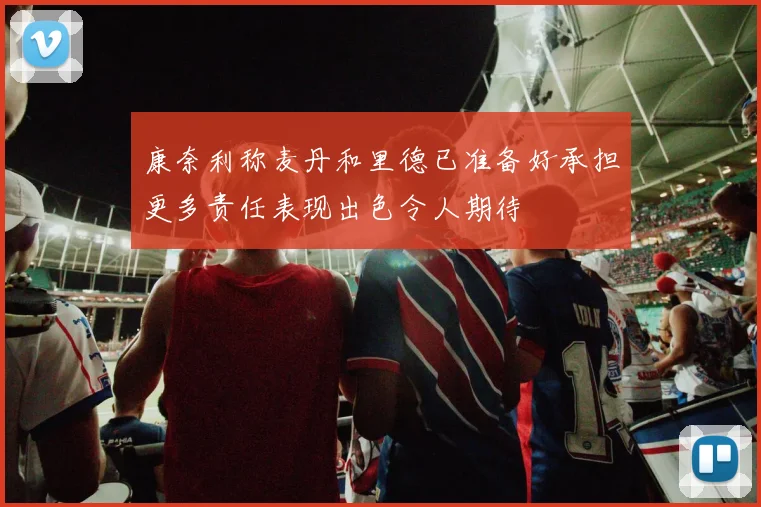 康奈利称麦丹和里德已准备好承担更多责任表现出色令人期待