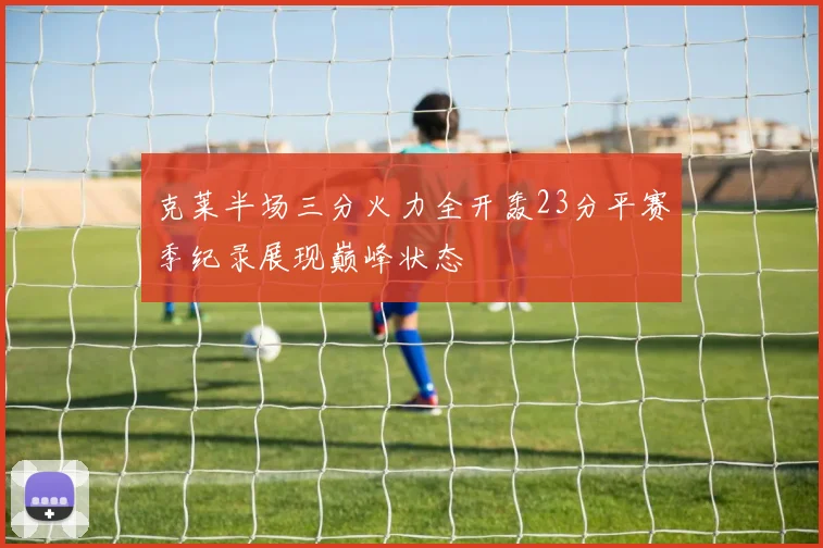 克莱半场三分火力全开轰23分平赛季纪录展现巅峰状态