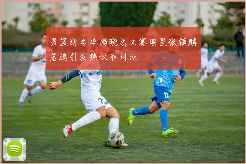 男篮新名单揭晓总决赛明星张镇麟落选引发热议和讨论