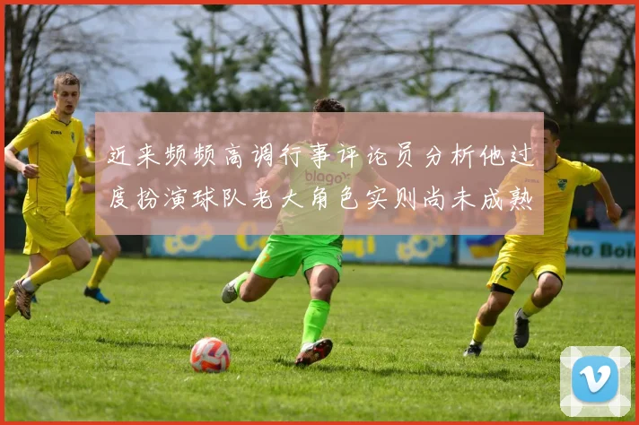 近来频频高调行事评论员分析他过度扮演球队老大角色实则尚未成熟