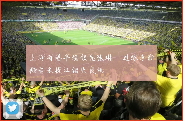 上海海港半场领先张琳芃进球李新翔吾米提江错失良机
