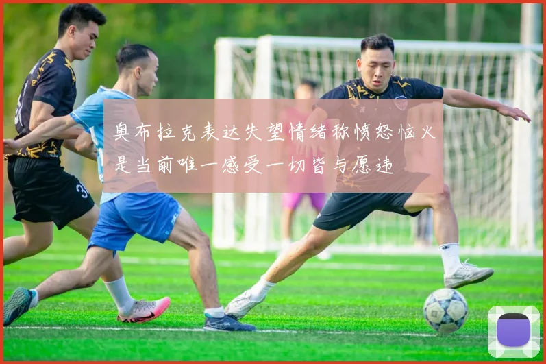 奥布拉克表达失望情绪称愤怒恼火是当前唯一感受一切皆与愿违