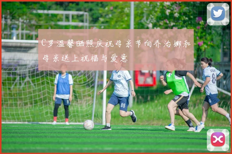 C罗温馨晒照庆祝母亲节向乔治娜和母亲送上祝福与爱意