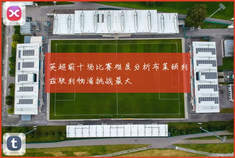 英超前十场比赛难度分析布莱顿利兹联利物浦挑战最大