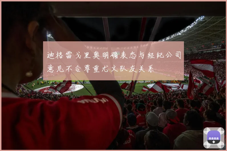 迪格雷戈里奥明确表态与经纪公司意见不合尊重尤文队友关系