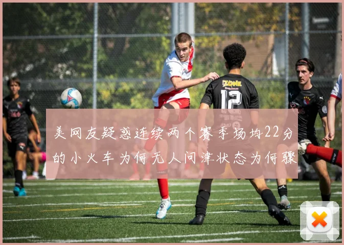 美网友疑惑连续两个赛季场均22分的小火车为何无人问津状态为何骤降